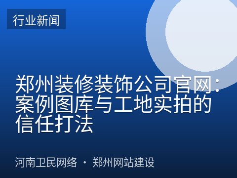 郑州装修装饰公司官网：案例图库与工地实拍的信任打法